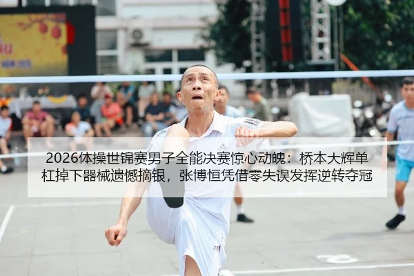 2026体操世锦赛男子全能决赛惊心动魄：桥本大辉单杠掉下器械遗憾摘银，张博恒凭借零失误发挥逆转夺冠